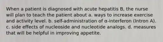 When a patient is diagnosed with acute hepatitis B, the nurse will plan to teach the patient about a. ways to increase exercise and activity level. b. self-administration of α-interferon (Intron A). c. side effects of nucleoside and nucleotide analogs. d. measures that will be helpful in improving appetite.