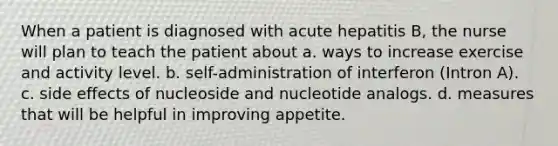 When a patient is diagnosed with acute hepatitis B, the nurse will plan to teach the patient about a. ways to increase exercise and activity level. b. self-administration of interferon (Intron A). c. side effects of nucleoside and nucleotide analogs. d. measures that will be helpful in improving appetite.