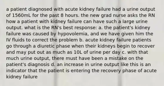 a patient diagnosed with acute kidney failure had a urine output of 1560mL for the past 8 hours. the new grad nurse asks the RN how a patient with kidney failure can have such a large urine output. what is the RN's best response: a. the patient's kidney failure was caused by hypovolemia, and we have given him the IV fluids to correct the problem b. acute kidney failure patients go through a diuretic phase when their kidneys begin to recover and may put out as much as 10L of urine per day c. with that much urine output, there must have been a mistake on the patient's diagnosis d. an increase in urine output like this is an indicator that the patient is entering the recovery phase of acute kidney failure