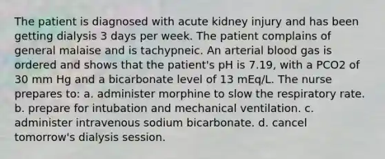 The patient is diagnosed with acute kidney injury and has been getting dialysis 3 days per week. The patient complains of general malaise and is tachypneic. An arterial blood gas is ordered and shows that the patient's pH is 7.19, with a PCO2 of 30 mm Hg and a bicarbonate level of 13 mEq/L. The nurse prepares to: a. administer morphine to slow the respiratory rate. b. prepare for intubation and mechanical ventilation. c. administer intravenous sodium bicarbonate. d. cancel tomorrow's dialysis session.