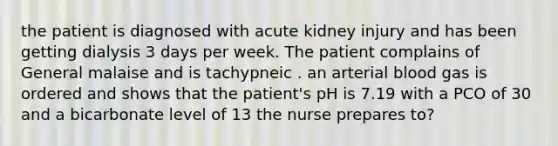 the patient is diagnosed with acute kidney injury and has been getting dialysis 3 days per week. The patient complains of General malaise and is tachypneic . an arterial blood gas is ordered and shows that the patient's pH is 7.19 with a PCO of 30 and a bicarbonate level of 13 the nurse prepares to?