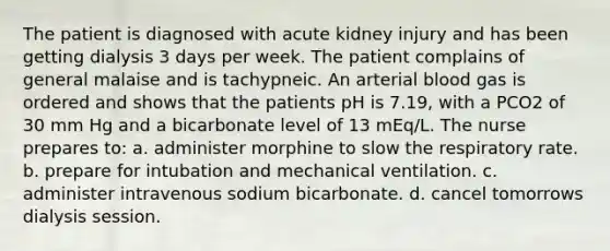 The patient is diagnosed with acute kidney injury and has been getting dialysis 3 days per week. The patient complains of general malaise and is tachypneic. An arterial blood gas is ordered and shows that the patients pH is 7.19, with a PCO2 of 30 mm Hg and a bicarbonate level of 13 mEq/L. The nurse prepares to: a. administer morphine to slow the respiratory rate. b. prepare for intubation and mechanical ventilation. c. administer intravenous sodium bicarbonate. d. cancel tomorrows dialysis session.