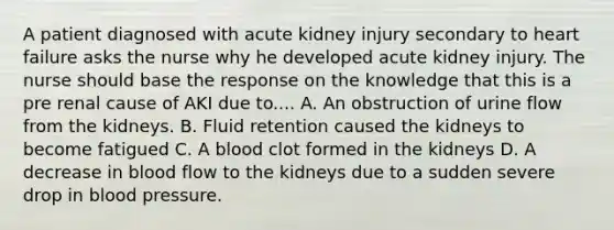 A patient diagnosed with acute kidney injury secondary to heart failure asks the nurse why he developed acute kidney injury. The nurse should base the response on the knowledge that this is a pre renal cause of AKI due to.... A. An obstruction of urine flow from the kidneys. B. Fluid retention caused the kidneys to become fatigued C. A blood clot formed in the kidneys D. A decrease in blood flow to the kidneys due to a sudden severe drop in blood pressure.