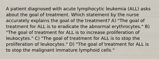 A patient diagnosed with acute lymphocytic leukemia (ALL) asks about the goal of treatment. Which statement by the nurse accurately explains the goal of the treatment? A) "The goal of treatment for ALL is to eradicate the abnormal erythrocytes." B) "The goal of treatment for ALL is to increase proliferation of leukocytes." C) "The goal of treatment for ALL is to stop the proliferation of leukocytes." D) "The goal of treatment for ALL is to stop the malignant immature lymphoid cells."