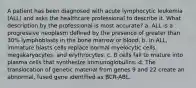 A patient has been diagnosed with acute lymphocytic leukemia (ALL) and asks the healthcare professional to describe it. What description by the professional is most accurate? a. ALL is a progressive neoplasm defined by the presence of greater than 30% lymphoblasts in the bone marrow or blood. b. In ALL, immature blasts cells replace normal myelocytic cells, megakaryocytes, and erythrocytes. c. B cells fail to mature into plasma cells that synthesize immunoglobulins. d. The translocation of genetic material from genes 9 and 22 create an abnormal, fused gene identified as BCR-ABL.