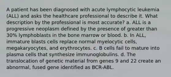 A patient has been diagnosed with acute lymphocytic leukemia (ALL) and asks the healthcare professional to describe it. What description by the professional is most accurate? a. ALL is a progressive neoplasm defined by the presence of greater than 30% lymphoblasts in the bone marrow or blood. b. In ALL, immature blasts cells replace normal myelocytic cells, megakaryocytes, and erythrocytes. c. B cells fail to mature into plasma cells that synthesize immunoglobulins. d. The translocation of genetic material from genes 9 and 22 create an abnormal, fused gene identified as BCR-ABL.