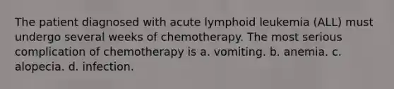 The patient diagnosed with acute lymphoid leukemia (ALL) must undergo several weeks of chemotherapy. The most serious complication of chemotherapy is a. vomiting. b. anemia. c. alopecia. d. infection.