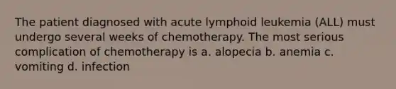 The patient diagnosed with acute lymphoid leukemia (ALL) must undergo several weeks of chemotherapy. The most serious complication of chemotherapy is a. alopecia b. anemia c. vomiting d. infection