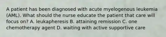 A patient has been diagnosed with acute myelogenous leukemia (AML). What should the nurse educate the patient that care will focus on? A. leukapheresis B. attaining remission C. one chemotherapy agent D. waiting with active supportive care