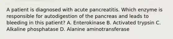 A patient is diagnosed with acute pancreatitis. Which enzyme is responsible for autodigestion of the pancreas and leads to bleeding in this patient? A. Enterokinase B. Activated trypsin C. Alkaline phosphatase D. Alanine aminotransferase