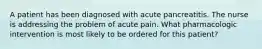 A patient has been diagnosed with acute pancreatitis. The nurse is addressing the problem of acute pain. What pharmacologic intervention is most likely to be ordered for this patient?