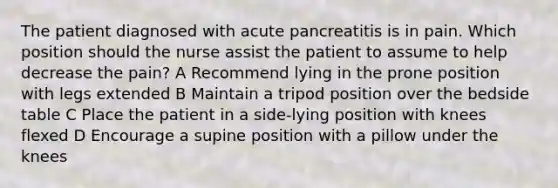 The patient diagnosed with acute pancreatitis is in pain. Which position should the nurse assist the patient to assume to help decrease the pain? A Recommend lying in the prone position with legs extended B Maintain a tripod position over the bedside table C Place the patient in a side-lying position with knees flexed D Encourage a supine position with a pillow under the knees