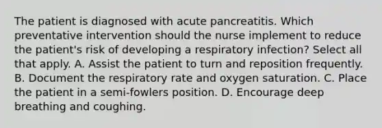 The patient is diagnosed with acute pancreatitis. Which preventative intervention should the nurse implement to reduce the patient's risk of developing a respiratory infection? Select all that apply. A. Assist the patient to turn and reposition frequently. B. Document the respiratory rate and oxygen saturation. C. Place the patient in a semi-fowlers position. D. Encourage deep breathing and coughing.