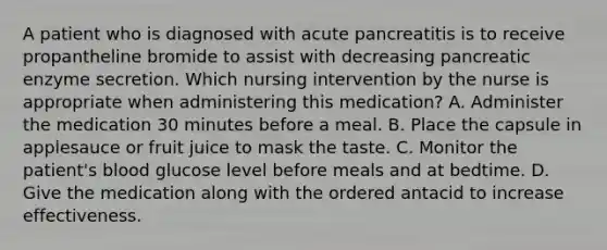 A patient who is diagnosed with acute pancreatitis is to receive propantheline bromide to assist with decreasing pancreatic enzyme secretion. Which nursing intervention by the nurse is appropriate when administering this medication? A. Administer the medication 30 minutes before a meal. B. Place the capsule in applesauce or fruit juice to mask the taste. C. Monitor the patient's blood glucose level before meals and at bedtime. D. Give the medication along with the ordered antacid to increase effectiveness.