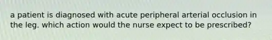 a patient is diagnosed with acute peripheral arterial occlusion in the leg. which action would the nurse expect to be prescribed?