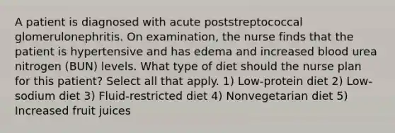 A patient is diagnosed with acute poststreptococcal glomerulonephritis. On examination, the nurse finds that the patient is hypertensive and has edema and increased blood urea nitrogen (BUN) levels. What type of diet should the nurse plan for this patient? Select all that apply. 1) Low-protein diet 2) Low-sodium diet 3) Fluid-restricted diet 4) Nonvegetarian diet 5) Increased fruit juices