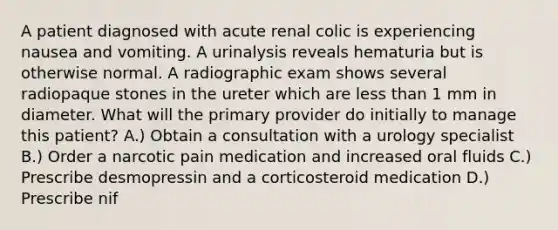 A patient diagnosed with acute renal colic is experiencing nausea and vomiting. A urinalysis reveals hematuria but is otherwise normal. A radiographic exam shows several radiopaque stones in the ureter which are less than 1 mm in diameter. What will the primary provider do initially to manage this patient? A.) Obtain a consultation with a urology specialist B.) Order a narcotic pain medication and increased oral fluids C.) Prescribe desmopressin and a corticosteroid medication D.) Prescribe nif