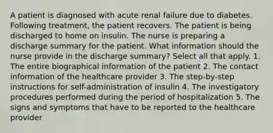 A patient is diagnosed with acute renal failure due to diabetes. Following treatment, the patient recovers. The patient is being discharged to home on insulin. The nurse is preparing a discharge summary for the patient. What information should the nurse provide in the discharge summary? Select all that apply. 1. The entire biographical information of the patient 2. The contact information of the healthcare provider 3. The step-by-step instructions for self-administration of insulin 4. The investigatory procedures performed during the period of hospitalization 5. The signs and symptoms that have to be reported to the healthcare provider