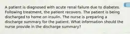 A patient is diagnosed with acute renal failure due to diabetes. Following treatment, the patient recovers. The patient is being discharged to home on insulin. The nurse is preparing a discharge summary for the patient. What information should the nurse provide in the discharge summary?