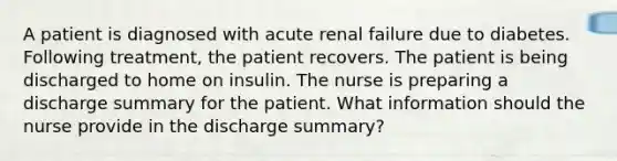 A patient is diagnosed with acute renal failure due to diabetes. Following treatment, the patient recovers. The patient is being discharged to home on insulin. The nurse is preparing a discharge summary for the patient. What information should the nurse provide in the discharge summary?