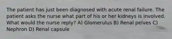 The patient has just been diagnosed with acute renal failure. The patient asks the nurse what part of his or her kidneys is involved. What would the nurse reply? A) Glomerulus B) Renal pelves C) Nephron D) Renal capsule