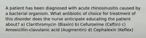 A patient has been diagnosed with acute rhinosinusitis caused by a bacterial organism. What antibiotic of choice for treatment of this disorder does the nurse anticipate educating the patient about? a) Clarithromycin (Biaxin) b) Cefuroxime (Ceftin) c) Amoxicillin-clavulanic acid (Augmentin) d) Cephalexin (Keflex)