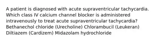 A patient is diagnosed with acute supraventricular tachycardia. Which class IV calcium channel blocker is administered intravenously to treat acute supraventricular tachycardia? Bethanechol chloride (Urecholine) Chlorambucil (Leukeran) Diltiazem (Cardizem) Midazolam hydrochloride