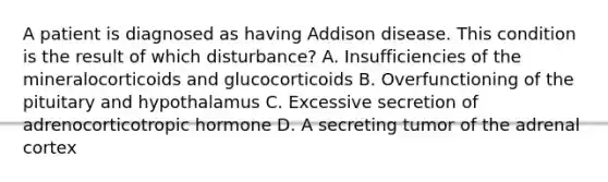 A patient is diagnosed as having Addison disease. This condition is the result of which disturbance? A. Insufficiencies of the mineralocorticoids and glucocorticoids B. Overfunctioning of the pituitary and hypothalamus C. Excessive secretion of adrenocorticotropic hormone D. A secreting tumor of the adrenal cortex