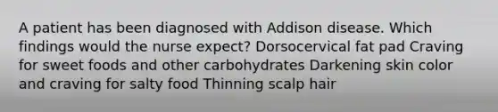 A patient has been diagnosed with Addison disease. Which findings would the nurse expect? Dorsocervical fat pad Craving for sweet foods and other carbohydrates Darkening skin color and craving for salty food Thinning scalp hair