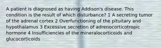 A patient is diagnosed as having Addison's disease. This condition is the result of which disturbance? 1 A secreting tumor of the adrenal cortex 2 Overfunctioning of the pituitary and hypothalamus 3 Excessive secretion of adrenocorticotropic hormone 4 Insufficiencies of the mineralocorticoids and glucocorticoids