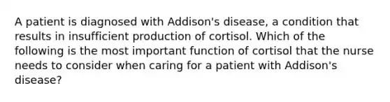 A patient is diagnosed with Addison's disease, a condition that results in insufficient production of cortisol. Which of the following is the most important function of cortisol that the nurse needs to consider when caring for a patient with Addison's disease?