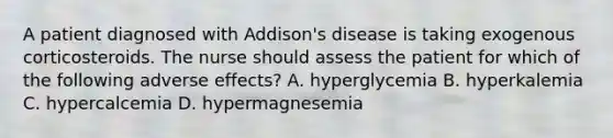 A patient diagnosed with Addison's disease is taking exogenous corticosteroids. The nurse should assess the patient for which of the following adverse effects? A. hyperglycemia B. hyperkalemia C. hypercalcemia D. hypermagnesemia