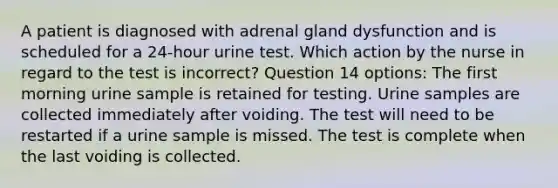 A patient is diagnosed with adrenal gland dysfunction and is scheduled for a 24-hour urine test. Which action by the nurse in regard to the test is incorrect? Question 14 options: The first morning urine sample is retained for testing. Urine samples are collected immediately after voiding. The test will need to be restarted if a urine sample is missed. The test is complete when the last voiding is collected.