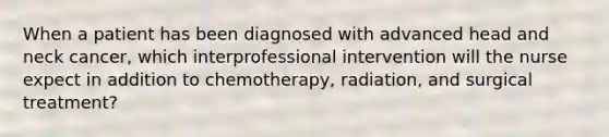 When a patient has been diagnosed with advanced head and neck cancer, which interprofessional intervention will the nurse expect in addition to chemotherapy, radiation, and surgical treatment?