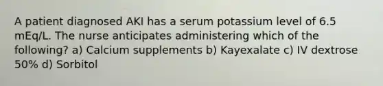 A patient diagnosed AKI has a serum potassium level of 6.5 mEq/L. The nurse anticipates administering which of the following? a) Calcium supplements b) Kayexalate c) IV dextrose 50% d) Sorbitol