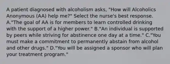 A patient diagnosed with alcoholism asks, "How will Alcoholics Anonymous (AA) help me?" Select the nurse's best response. A."The goal of AA is for members to learn controlled drinking with the support of a higher power." B."An individual is supported by peers while striving for abstinence one day at a time." C."You must make a commitment to permanently abstain from alcohol and other drugs." D."You will be assigned a sponsor who will plan your treatment program."