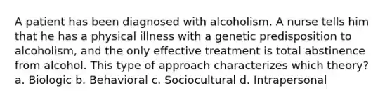 A patient has been diagnosed with alcoholism. A nurse tells him that he has a physical illness with a genetic predisposition to alcoholism, and the only effective treatment is total abstinence from alcohol. This type of approach characterizes which theory? a. Biologic b. Behavioral c. Sociocultural d. Intrapersonal