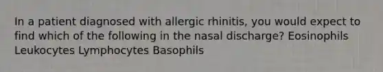 In a patient diagnosed with allergic rhinitis, you would expect to find which of the following in the nasal discharge? Eosinophils Leukocytes Lymphocytes Basophils