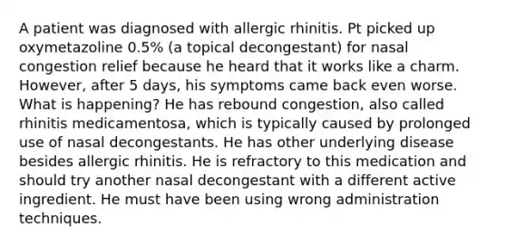 A patient was diagnosed with allergic rhinitis. Pt picked up oxymetazoline 0.5% (a topical decongestant) for nasal congestion relief because he heard that it works like a charm. However, after 5 days, his symptoms came back even worse. What is happening? He has rebound congestion, also called rhinitis medicamentosa, which is typically caused by prolonged use of nasal decongestants. He has other underlying disease besides allergic rhinitis. He is refractory to this medication and should try another nasal decongestant with a different active ingredient. He must have been using wrong administration techniques.