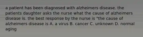 a patient has been diagnosed with alzheimers disease. the patients daughter asks the nurse what the cause of alzheimers disease is. the best response by the nurse is "the cause of alzheimers disease is A. a virus B. cancer C. unknown D. normal aging