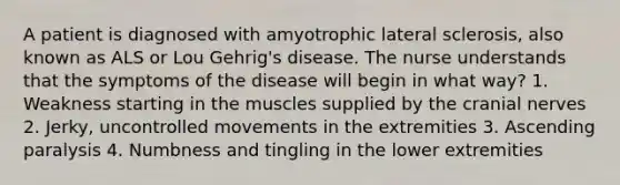 A patient is diagnosed with amyotrophic lateral sclerosis, also known as ALS or Lou Gehrig's disease. The nurse understands that the symptoms of the disease will begin in what way? 1. Weakness starting in the muscles supplied by the cranial nerves 2. Jerky, uncontrolled movements in the extremities 3. Ascending paralysis 4. Numbness and tingling in the lower extremities