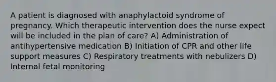 A patient is diagnosed with anaphylactoid syndrome of pregnancy. Which therapeutic intervention does the nurse expect will be included in the plan of care? A) Administration of antihypertensive medication B) Initiation of CPR and other life support measures C) Respiratory treatments with nebulizers D) Internal fetal monitoring