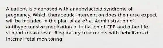 A patient is diagnosed with anaphylactoid syndrome of pregnancy. Which therapeutic intervention does the nurse expect will be included in the plan of care? a. Administration of antihypertensive medication b. Initiation of CPR and other life support measures c. Respiratory treatments with nebulizers d. Internal fetal monitoring