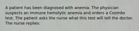 A patient has been diagnosed with anemia. The physician suspects an immune hemolytic anemia and orders a Coombs test. The patient asks the nurse what this test will tell the doctor. The nurse replies: