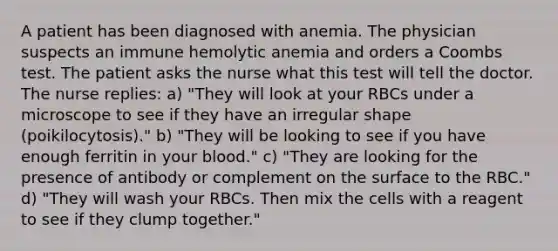 A patient has been diagnosed with anemia. The physician suspects an immune hemolytic anemia and orders a Coombs test. The patient asks the nurse what this test will tell the doctor. The nurse replies: a) "They will look at your RBCs under a microscope to see if they have an irregular shape (poikilocytosis)." b) "They will be looking to see if you have enough ferritin in your blood." c) "They are looking for the presence of antibody or complement on the surface to the RBC." d) "They will wash your RBCs. Then mix the cells with a reagent to see if they clump together."