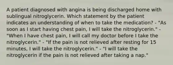 A patient diagnosed with angina is being discharged home with sublingual nitroglycerin. Which statement by the patient indicates an understanding of when to take the medication? - "As soon as I start having chest pain, I will take the nitroglycerin." - "When I have chest pain, I will call my doctor before I take the nitroglycerin." - "If the pain is not relieved after resting for 15 minutes, I will take the nitroglycerin." - "I will take the nitroglycerin if the pain is not relieved after taking a nap."