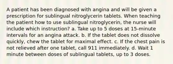 A patient has been diagnosed with angina and will be given a prescription for sublingual nitroglycerin tablets. When teaching the patient how to use sublingual nitroglycerin, the nurse will include which instruction? a. Take up to 5 doses at 15-minute intervals for an angina attack. b. If the tablet does not dissolve quickly, chew the tablet for maximal effect. c. If the chest pain is not relieved after one tablet, call 911 immediately. d. Wait 1 minute between doses of sublingual tablets, up to 3 doses.