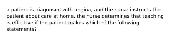 a patient is diagnosed with angina, and the nurse instructs the patient about care at home. the nurse determines that teaching is effective if the patient makes which of the following statements?