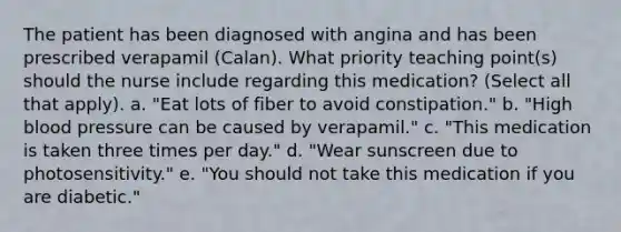 The patient has been diagnosed with angina and has been prescribed verapamil (Calan). What priority teaching point(s) should the nurse include regarding this medication? (Select all that apply). a. "Eat lots of fiber to avoid constipation." b. "High blood pressure can be caused by verapamil." c. "This medication is taken three times per day." d. "Wear sunscreen due to photosensitivity." e. "You should not take this medication if you are diabetic."