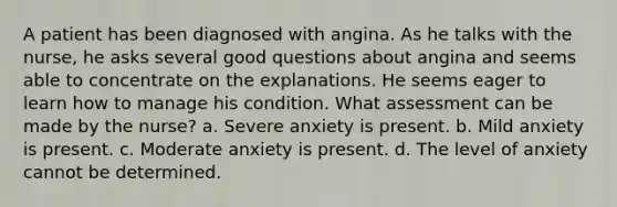 A patient has been diagnosed with angina. As he talks with the nurse, he asks several good questions about angina and seems able to concentrate on the explanations. He seems eager to learn how to manage his condition. What assessment can be made by the nurse? a. Severe anxiety is present. b. Mild anxiety is present. c. Moderate anxiety is present. d. The level of anxiety cannot be determined.